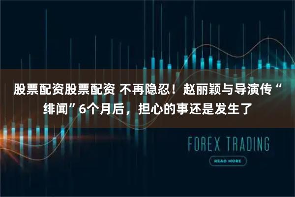 股票配资股票配资 不再隐忍！赵丽颖与导演传“绯闻”6个月后，担心的事还是发生了