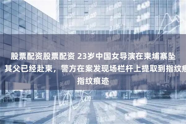 股票配资股票配资 23岁中国女导演在柬埔寨坠亡，其父已经赴柬，警方在案发现场栏杆上提取到指纹痕迹