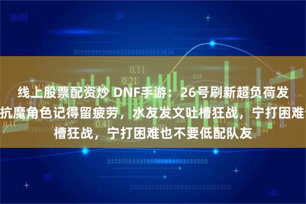 线上股票配资炒 DNF手游：26号刷新超负荷发电站，5个10万抗魔角色记得留疲劳，水友发文吐槽狂战，宁打困难也不要低配队友