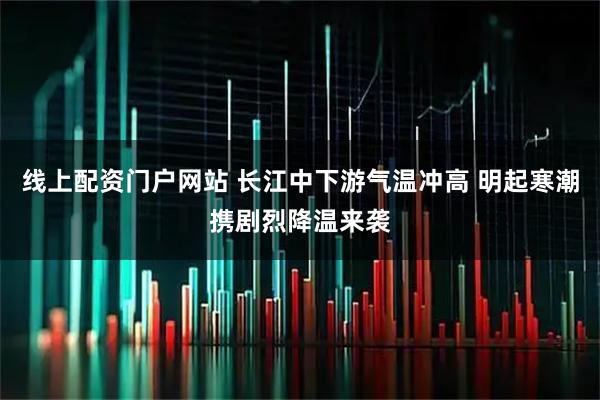 线上配资门户网站 长江中下游气温冲高 明起寒潮携剧烈降温来袭