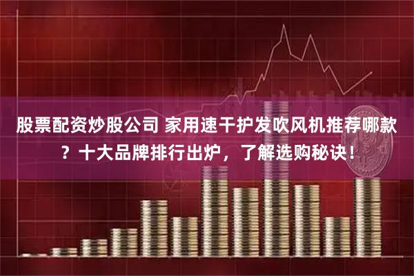 股票配资炒股公司 家用速干护发吹风机推荐哪款？十大品牌排行出炉，了解选购秘诀！